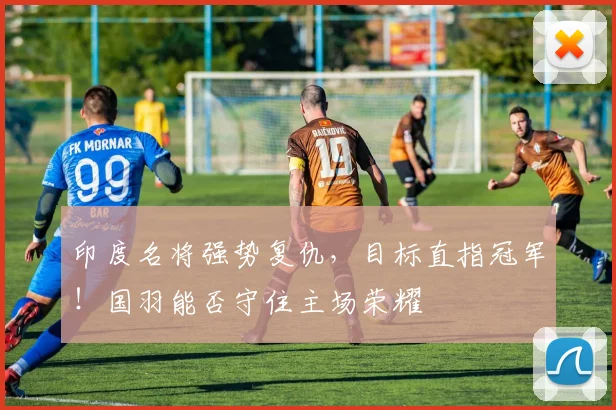 印度名将强势复仇,目标直指冠军!国羽能否守住主场荣耀