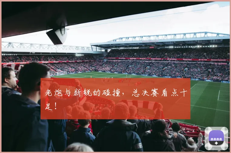 老炮与新锐的碰撞，总决赛看点十足！