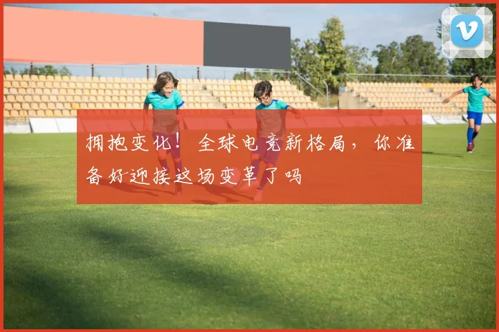 拥抱变化！全球电竞新格局，你准备好迎接这场变革了吗