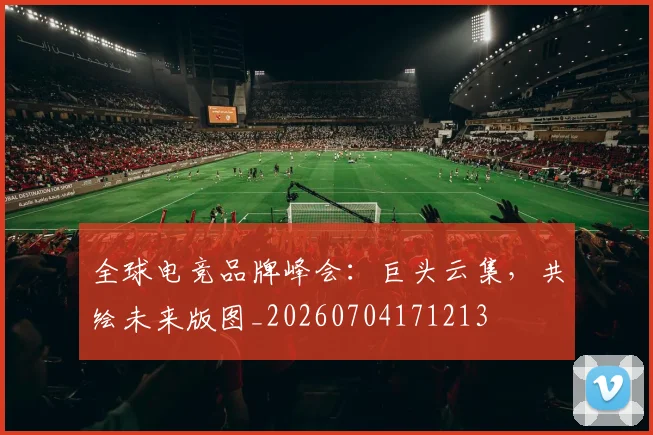 全球电竞品牌峰会:巨头云集,共绘未来版图_20260704171213