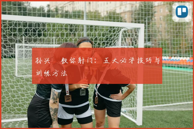 孙兴慜教你射门：五大必学技巧与训练方法