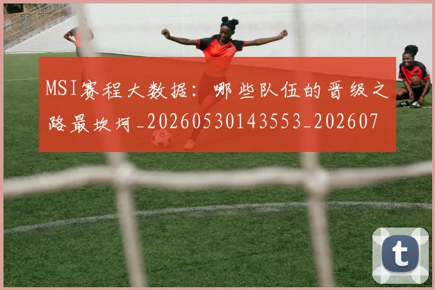 MSI赛程大数据：哪些队伍的晋级之路最坎坷_20260530143553_20260702044535