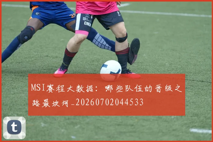 MSI赛程大数据：哪些队伍的晋级之路最坎坷_20260702044533
