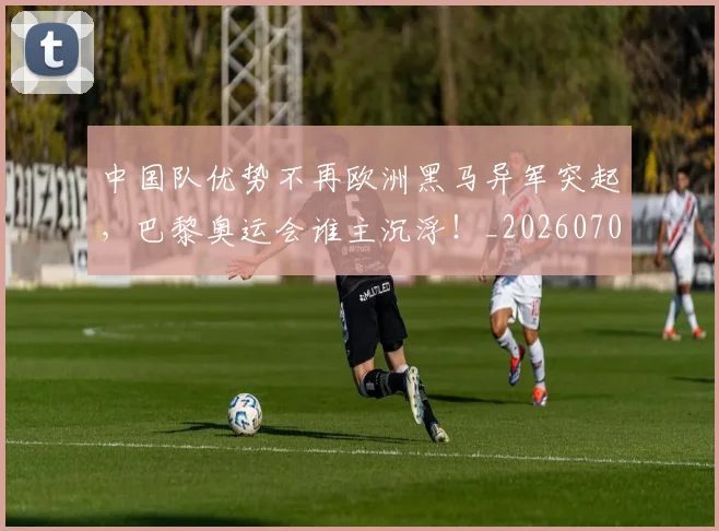中国队优势不再欧洲黑马异军突起，巴黎奥运会谁主沉浮！_20260703210020