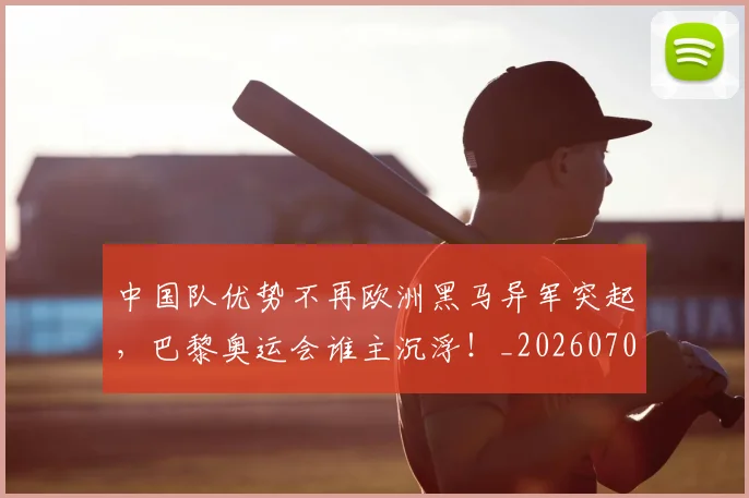 中国队优势不再欧洲黑马异军突起，巴黎奥运会谁主沉浮！_20260703210020
