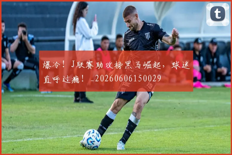 爆冷！J联赛助攻榜黑马崛起，球迷直呼过瘾！_20260606150029
