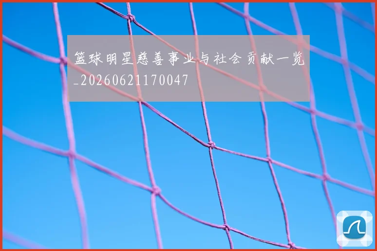 篮球明星慈善事业与社会贡献一览_20260621170047