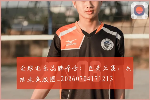 全球电竞品牌峰会：巨头云集，共绘未来版图_20260704171213