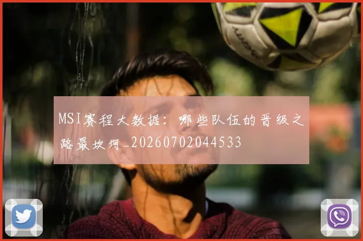 MSI赛程大数据:哪些队伍的晋级之路最坎坷_20260702044533