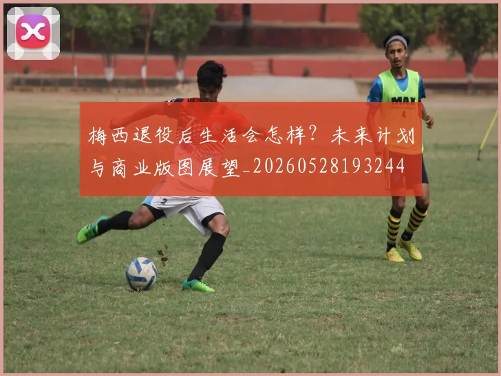 梅西退役后生活会怎样？未来计划与商业版图展望_20260528193244