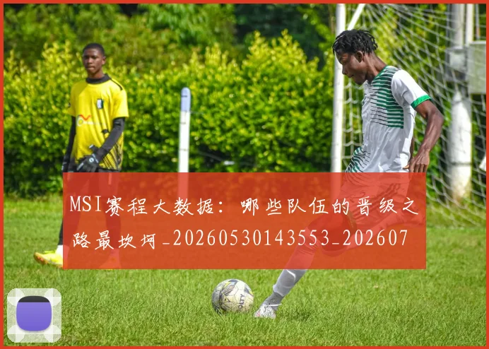 MSI赛程大数据：哪些队伍的晋级之路最坎坷_20260530143553_20260702044535