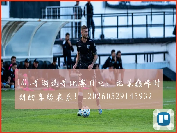 LOL手游选手比赛日记，记录巅峰时刻的喜怒哀乐！_20260529145932