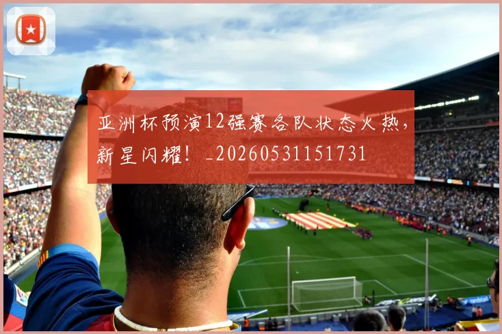 亚洲杯预演12强赛各队状态火热,新星闪耀!_20260531151731